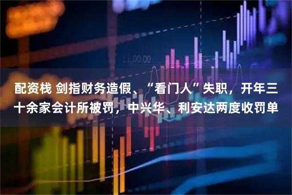 配资栈 剑指财务造假、“看门人”失职，开年三十余家会计所被罚，中兴华、利安达两度收罚单