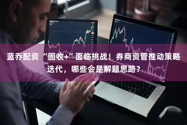 蓝乔配资 “固收+”面临挑战！券商资管推动策略迭代，哪些会是解题思路？